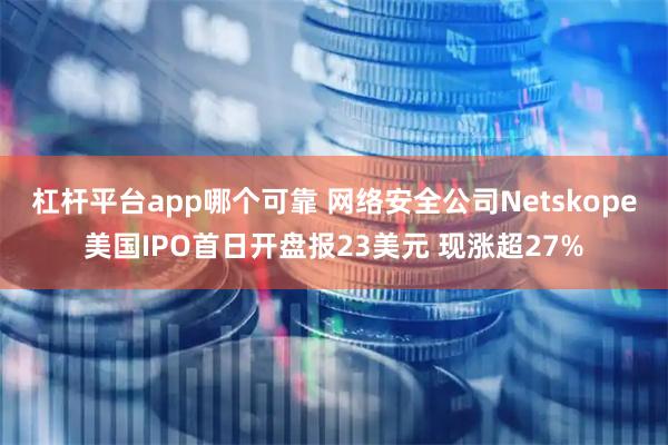 杠杆平台app哪个可靠 网络安全公司Netskope美国IPO首日开盘报23美元 现涨超27%