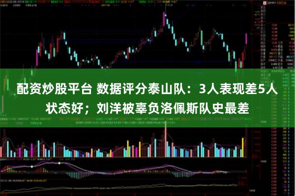 配资炒股平台 数据评分泰山队：3人表现差5人状态好；刘洋被辜负洛佩斯队史最差