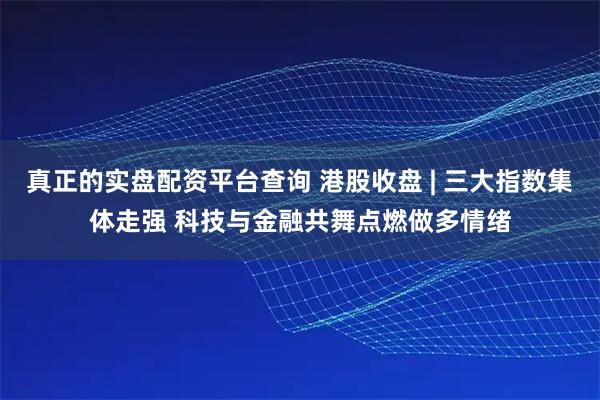 真正的实盘配资平台查询 港股收盘 | 三大指数集体走强 科技与金融共舞点燃做多情绪