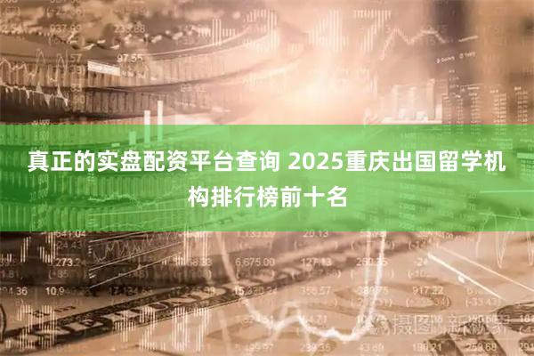 真正的实盘配资平台查询 2025重庆出国留学机构排行榜前十名