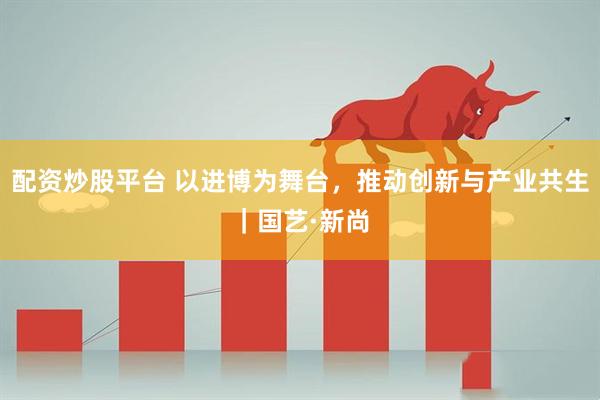 配资炒股平台 以进博为舞台，推动创新与产业共生｜国艺·新尚