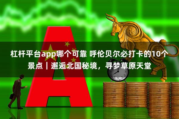杠杆平台app哪个可靠 呼伦贝尔必打卡的10个景点｜邂逅北国秘境，寻梦草原天堂