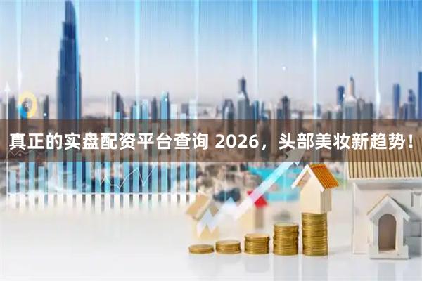 真正的实盘配资平台查询 2026，头部美妆新趋势！