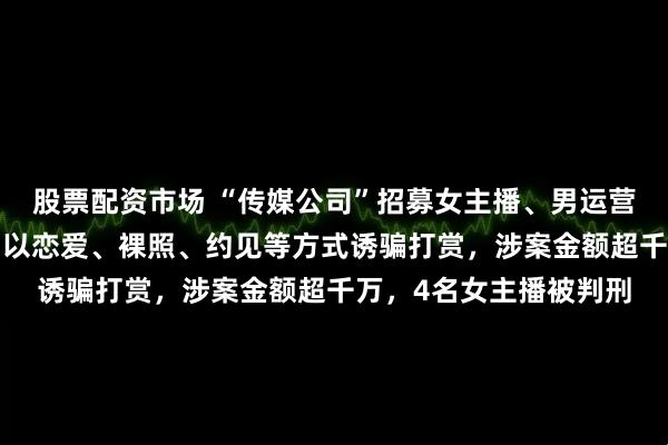 股票配资市场 “传媒公司”招募女主播、男运营，围猎“榜一大哥”，以恋爱、裸照、约见等方式诱骗打赏，涉案金额超千万，4名女主播被判刑